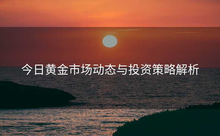 今日黄金市场动态与投资策略解析 今日黄金市场动态与投资策略解析