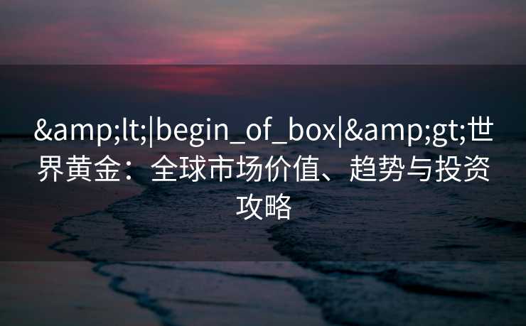 &lt;|begin_of_box|&gt;世界黄金：全球市场价值、趋势与投资攻略