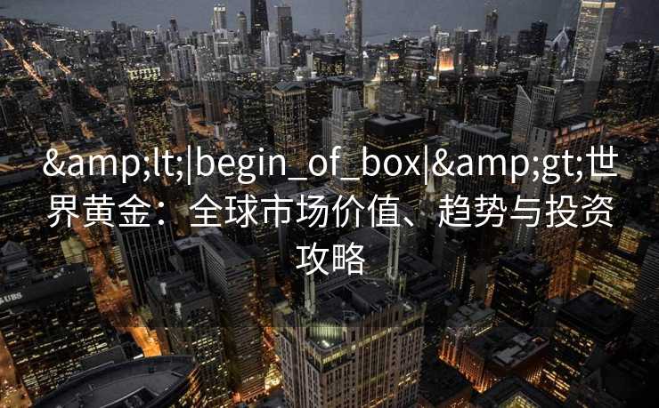 &lt;|begin_of_box|&gt;世界黄金：全球市场价值、趋势与投资攻略