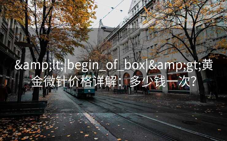&lt;|begin_of_box|&gt;黄金微针价格详解：多少钱一次？