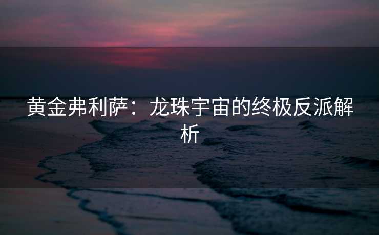 黄金弗利萨：龙珠宇宙的终极反派解析